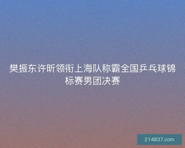 樊振东许昕领衔上海队称霸全国乒乓球锦标赛男团决赛
