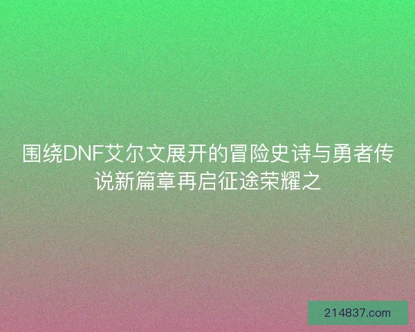 围绕DNF艾尔文展开的冒险史诗与勇者传说新篇章再启征途荣耀之