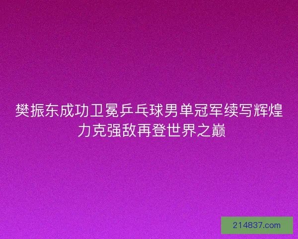 樊振东成功卫冕乒乓球男单冠军续写辉煌 力克强敌再登世界之巅