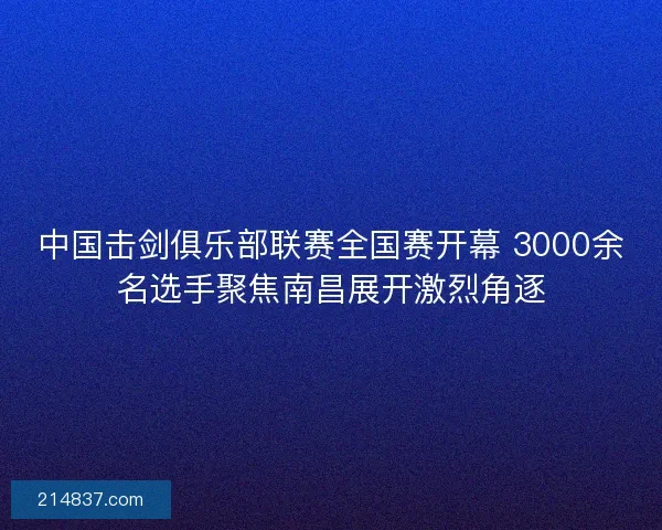 中国击剑俱乐部联赛全国赛开幕 3000余名选手聚焦南昌展开激烈角逐