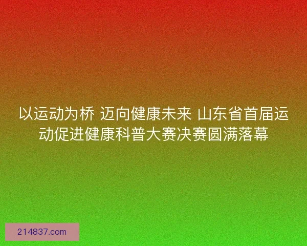 以运动为桥 迈向健康未来 山东省首届运动促进健康科普大赛决赛圆满落幕