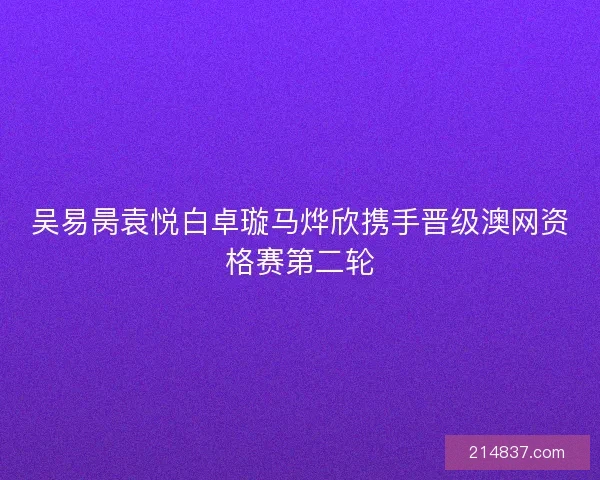 吴易昺袁悦白卓璇马烨欣携手晋级澳网资格赛第二轮