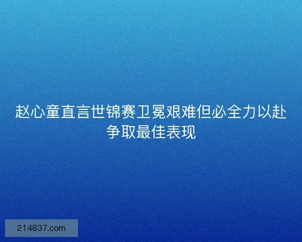 赵心童直言世锦赛卫冕艰难但必全力以赴争取最佳表现