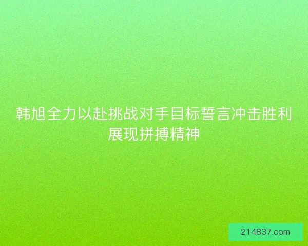 韩旭全力以赴挑战对手目标誓言冲击胜利展现拼搏精神 韩旭全力以赴挑战对手目标誓言冲击胜利展现拼搏精神
