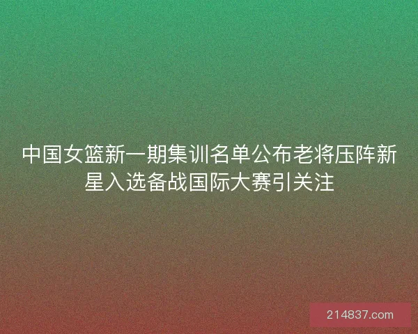 中国女篮新一期集训名单公布老将压阵新星入选备战国际大赛引关注 中国女篮新一期集训名单公布老将压阵新星入选备战国际大赛引关注